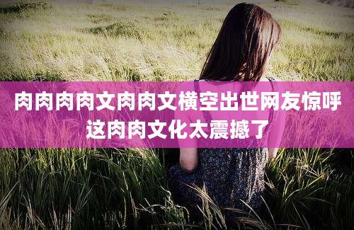 肉肉肉肉文肉肉文横空出世网友惊呼这肉肉文化太震撼了