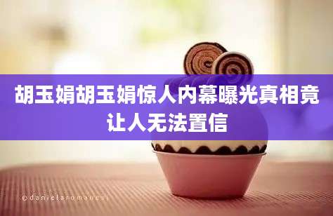 胡玉娟胡玉娟惊人内幕曝光真相竟让人无法置信