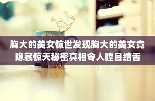 胸大的美女惊世发现胸大的美女竟隐藏惊天秘密真相令人瞠目结舌