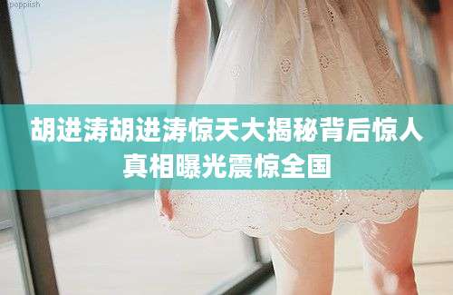 胡进涛胡进涛惊天大揭秘背后惊人真相曝光震惊全国