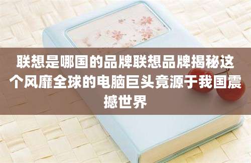 联想是哪国的品牌联想品牌揭秘这个风靡全球的电脑巨头竟源于我国震撼世界