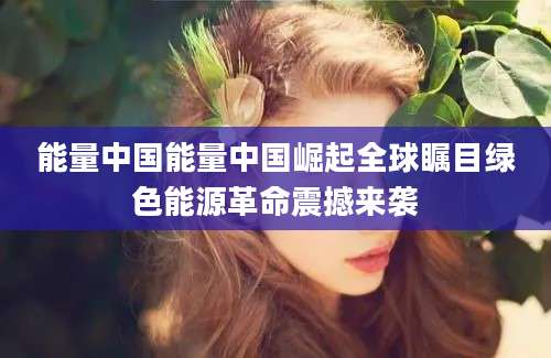 能量中国能量中国崛起全球瞩目绿色能源革命震撼来袭