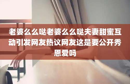 老婆么么哒老婆么么哒夫妻甜蜜互动引发网友热议网友这是要公开秀恩爱吗