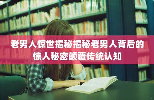 老男人惊世揭秘揭秘老男人背后的惊人秘密颠覆传统认知
