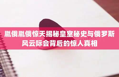 胤俄胤俄惊天揭秘皇室秘史与俄罗斯风云际会背后的惊人真相
