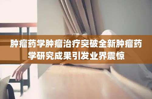 肿瘤药学肿瘤治疗突破全新肿瘤药学研究成果引发业界震惊