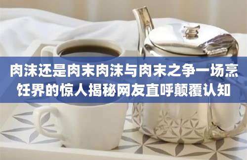 肉沫还是肉末肉沫与肉末之争一场烹饪界的惊人揭秘网友直呼颠覆认知