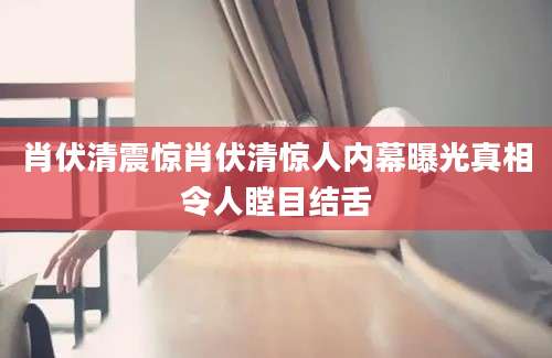 肖伏清震惊肖伏清惊人内幕曝光真相令人瞠目结舌