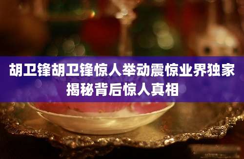 胡卫锋胡卫锋惊人举动震惊业界独家揭秘背后惊人真相