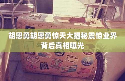 胡恩勇胡恩勇惊天大揭秘震惊业界背后真相曝光