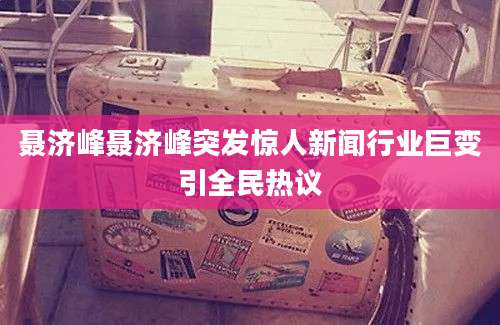 聂济峰聂济峰突发惊人新闻行业巨变引全民热议