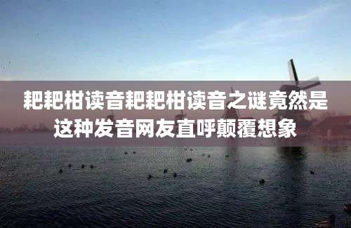 耙耙柑读音耙耙柑读音之谜竟然是这种发音网友直呼颠覆想象