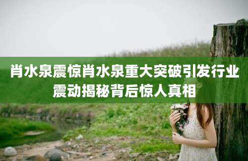 肖水泉震惊肖水泉重大突破引发行业震动揭秘背后惊人真相
