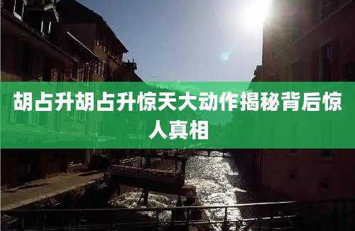 胡占升胡占升惊天大动作揭秘背后惊人真相
