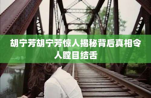 胡宁芳胡宁芳惊人揭秘背后真相令人瞠目结舌