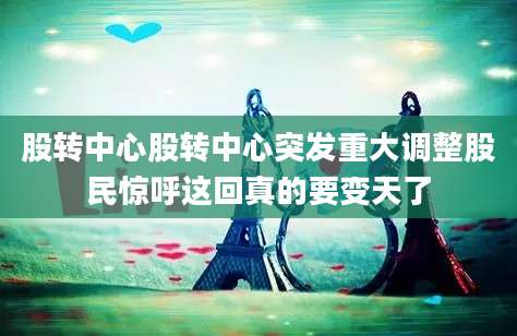 股转中心股转中心突发重大调整股民惊呼这回真的要变天了