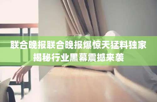 联合晚报联合晚报爆惊天猛料独家揭秘行业黑幕震撼来袭