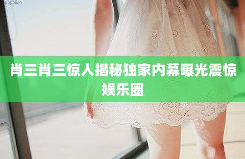 肖三肖三惊人揭秘独家内幕曝光震惊娱乐圈