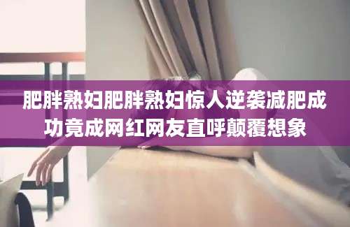 肥胖熟妇肥胖熟妇惊人逆袭减肥成功竟成网红网友直呼颠覆想象