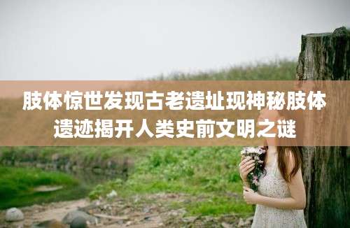 肢体惊世发现古老遗址现神秘肢体遗迹揭开人类史前文明之谜