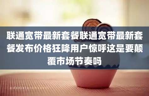 联通宽带最新套餐联通宽带最新套餐发布价格狂降用户惊呼这是要颠覆市场节奏吗