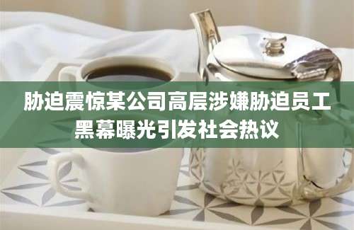 胁迫震惊某公司高层涉嫌胁迫员工黑幕曝光引发社会热议