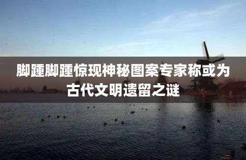 脚踵脚踵惊现神秘图案专家称或为古代文明遗留之谜