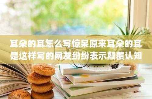 耳朵的耳怎么写惊呆原来耳朵的耳是这样写的网友纷纷表示颠覆认知