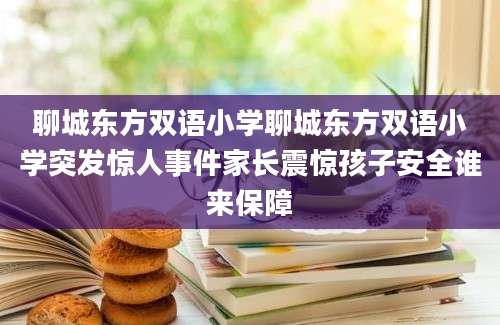 聊城东方双语小学聊城东方双语小学突发惊人事件家长震惊孩子安全谁来保障