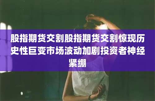 股指期货交割股指期货交割惊现历史性巨变市场波动加剧投资者神经紧绷
