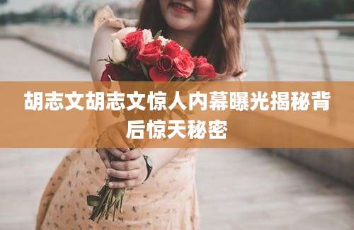 胡志文胡志文惊人内幕曝光揭秘背后惊天秘密