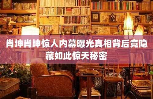肖坤肖坤惊人内幕曝光真相背后竟隐藏如此惊天秘密