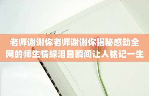 老师谢谢你老师谢谢你揭秘感动全网的师生情缘泪目瞬间让人铭记一生