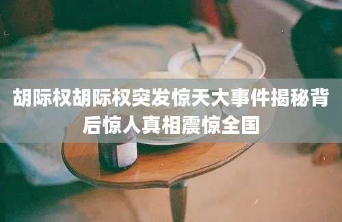 胡际权胡际权突发惊天大事件揭秘背后惊人真相震惊全国