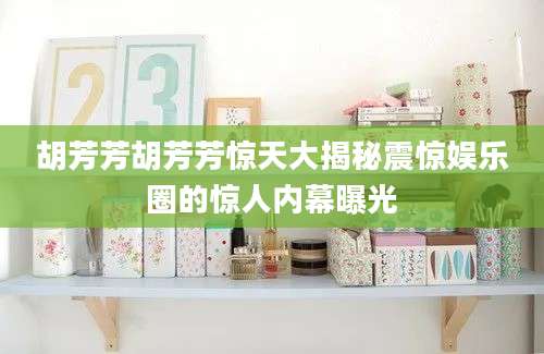胡芳芳胡芳芳惊天大揭秘震惊娱乐圈的惊人内幕曝光