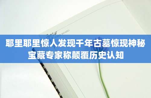 耶里耶里惊人发现千年古墓惊现神秘宝藏专家称颠覆历史认知