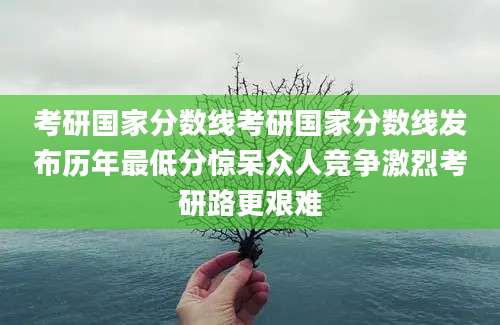 考研国家分数线考研国家分数线发布历年最低分惊呆众人竞争激烈考研路更艰难