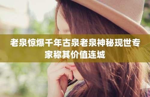 老泉惊爆千年古泉老泉神秘现世专家称其价值连城