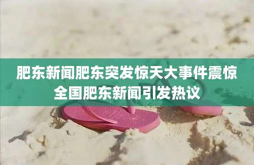 肥东新闻肥东突发惊天大事件震惊全国肥东新闻引发热议