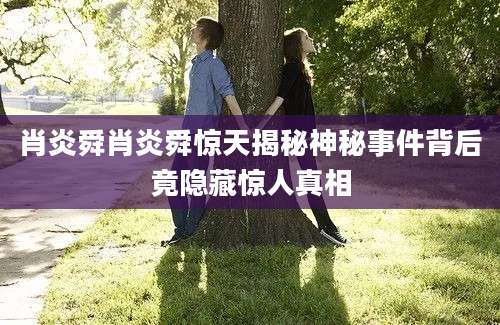 肖炎舜肖炎舜惊天揭秘神秘事件背后竟隐藏惊人真相