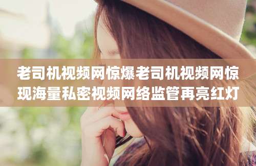 老司机视频网惊爆老司机视频网惊现海量私密视频网络监管再亮红灯