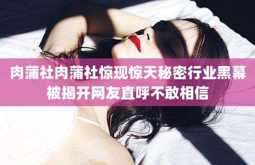 肉蒲社肉蒲社惊现惊天秘密行业黑幕被揭开网友直呼不敢相信