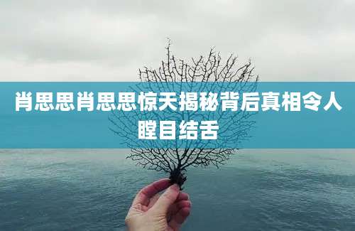 肖思思肖思思惊天揭秘背后真相令人瞠目结舌