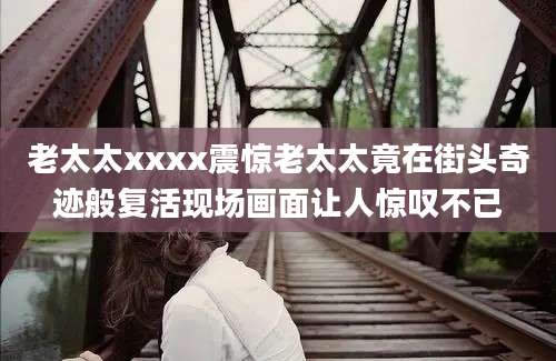 老太太xxxx震惊老太太竟在街头奇迹般复活现场画面让人惊叹不已