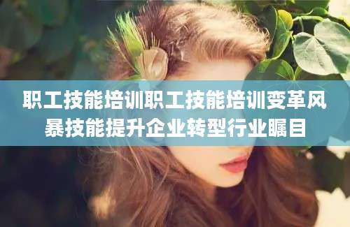 职工技能培训职工技能培训变革风暴技能提升企业转型行业瞩目
