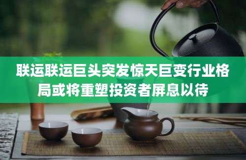 联运联运巨头突发惊天巨变行业格局或将重塑投资者屏息以待
