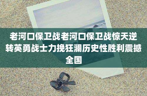 老河口保卫战老河口保卫战惊天逆转英勇战士力挽狂澜历史性胜利震撼全国