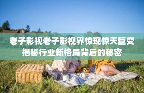 老子影视老子影视界惊现惊天巨变揭秘行业新格局背后的秘密
