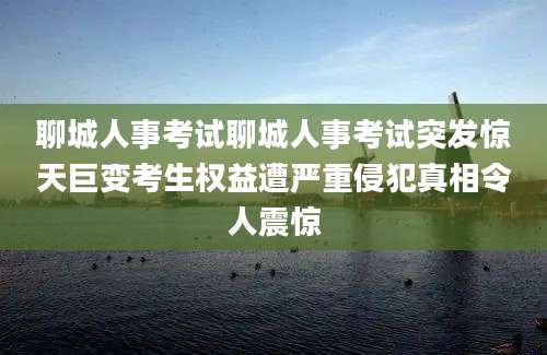 聊城人事考试聊城人事考试突发惊天巨变考生权益遭严重侵犯真相令人震惊