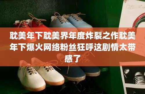 耽美年下耽美界年度炸裂之作耽美年下爆火网络粉丝狂呼这剧情太带感了